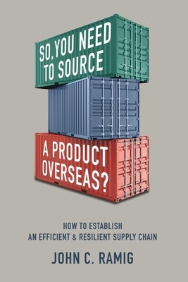 So You Need to Source a Product Overseas?: How to Establish an Efficient and Resilient Supply Chain by Ramig, John C.