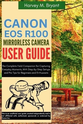 Canon EOS R100 Mirrorless Camera User Guide: The Complete Field Companion for Capturing Everyday Moments, With Step-by-Step Setups and Pro Tips for Be by Bryant, Harvey M.