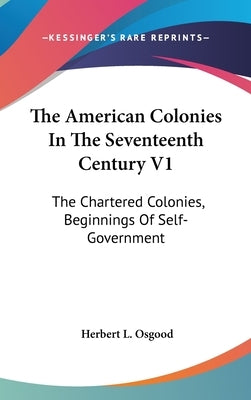The American Colonies In The Seventeenth Century V1: The Chartered Colonies, Beginnings Of Self-Government by Osgood, Herbert L.