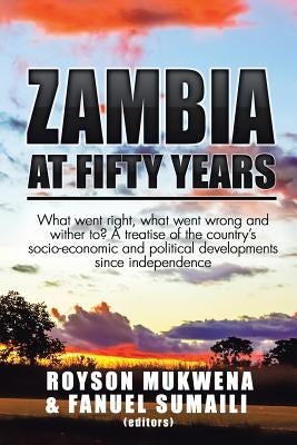 Zambia at Fifty Years: What went right, what went wrong and wither to? A treatise of the country's socio-economic and political developments by Mukwena, Royson