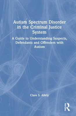 Autism Spectrum Disorder in the Criminal Justice System: A Guide to Understanding Suspects, Defendants and Offenders with Autism by Allely, Clare S.