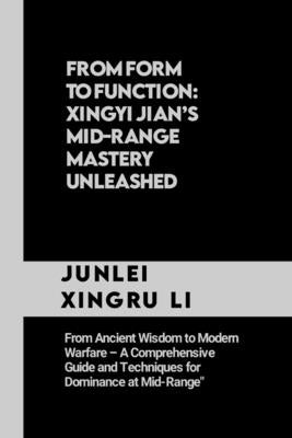 From Form to Function: Xingyi Jian's Mid-Range Mastery Unleashed: From Ancient Wisdom to Modern Warfare - A Comprehensive Guide and Technique by Xingru Li, Junlei