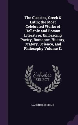 The Classics, Greek & Latin; the Most Celebrated Works of Hellenic and Roman Literatvre, Embracing Poetry, Romance, History, Oratory, Science, and Phi by Miller, Marion Mills