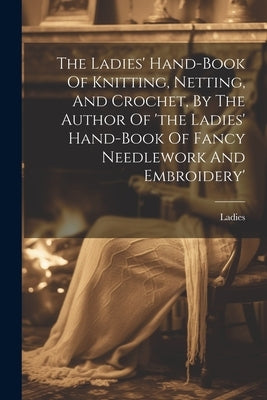 The Ladies' Hand-book Of Knitting, Netting, And Crochet, By The Author Of 'the Ladies' Hand-book Of Fancy Needlework And Embroidery' by Ladies