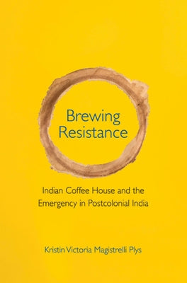 Brewing Resistance: Indian Coffee House and the Emergency in Postcolonial India by Magistrelli Plys, Kristin Victoria