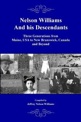 Nelson Williams and his Descendants: Three Generations from Maine, USA to New Brunswick, Canada and Beyond by Williams, Jeffrey Nelson