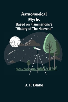 Astronomical Myths: Based on Flammarions's History of the Heavens by F. Blake Et Al, J.