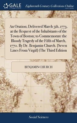 An Oration; Delivered March 5th, 1773, at the Request of the Inhabitants of the Town of Boston; to Commemorate the Bloody Tragedy of the Fifth of Marc by Church, Benjamin