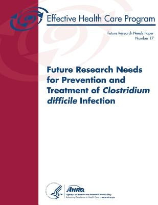 Future Research Needs for Prevention and Treatment of Clostridium difficile Infection: Future Research Needs Paper Number 17 by And Quality, Agency for Healthcare Resea