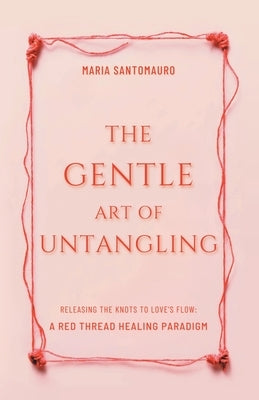 The Gentle Art of Untangling: Releasing the Knots to Love's Flow: A Red Thread Healing Paradigm by Santomauro, Maria