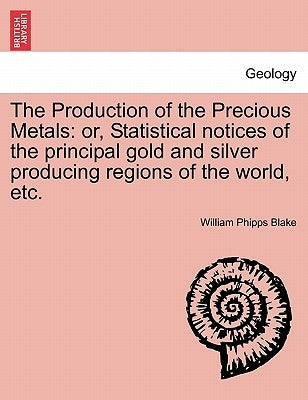 The Production of the Precious Metals: Or, Statistical Notices of the Principal Gold and Silver Producing Regions of the World, Etc. by Blake, William Phipps