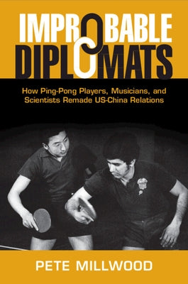 Improbable Diplomats: How Ping-Pong Players, Musicians, and Scientists Remade Us-China Relations by Millwood, Pete