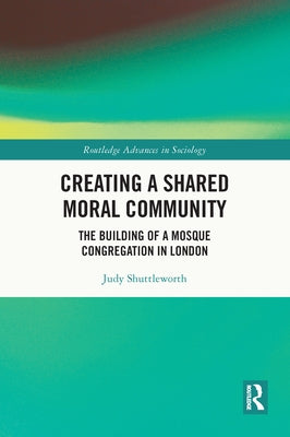 Creating a Shared Moral Community: The Building of a Mosque Congregation in London by Shuttleworth, Judy