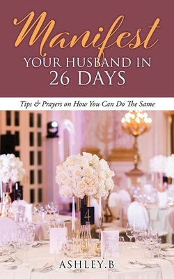 Manifest Your Husband In 26 Days: Tips & Prayers on How You Can Do The Same by Ashley B.