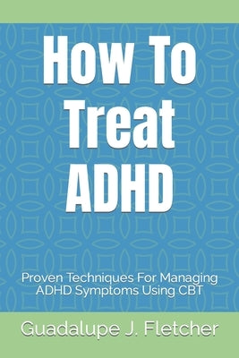How To Treat ADHD: Proven Techniques For Managing ADHD Symptoms Using CBT by J. Fletcher, Guadalupe