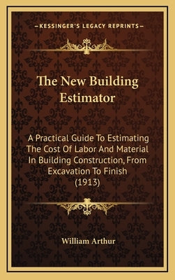 The New Building Estimator: A Practical Guide To Estimating The Cost Of Labor And Material In Building Construction, From Excavation To Finish (1913) by Arthur, William
