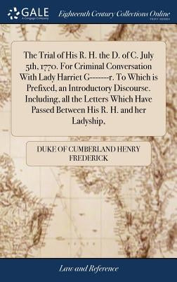 The Trial of His R. H. the D. of C. July 5th, 1770. For Criminal Conversation With Lady Harriet G-------r. To Which is Prefixed, an Introductory Disco by Henry Frederick, Duke Of Cumberland