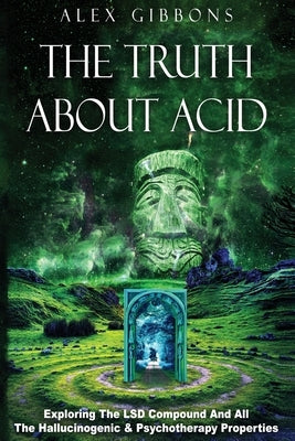 The Truth about Acid - Exploring the LSD Compound and All the Hallucinogenic and Psychotherapy Properties by Gibbons, Alex
