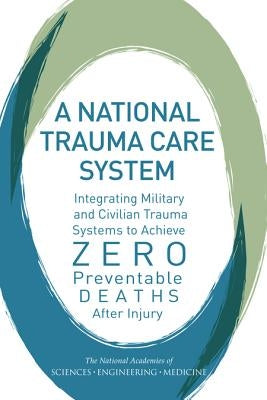 A National Trauma Care System: Integrating Military and Civilian Trauma Systems to Achieve Zero Preventable Deaths After Injury by National Academies of Sciences Engineeri