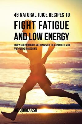 46 Natural Juice Recipes to Fight Fatigue and Low Energy: Jump-start Your Body and Brain with These Powerful and Fast-acting Ingredients by Correa, Joe