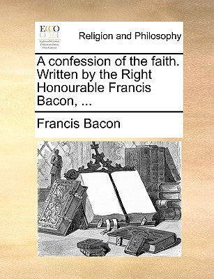 A Confession of the Faith. Written by the Right Honourable Francis Bacon, ... by Bacon, Francis
