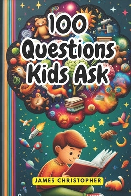 100 Questions Every Kid Asks: Answers to the Most Common Questions Kids Want to Know by Christopher, James