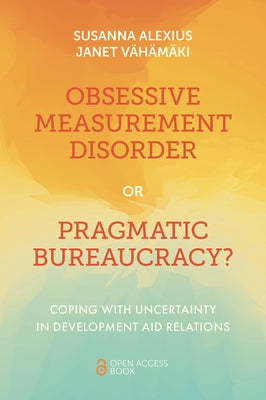 Obsessive Measurement Disorder or Pragmatic Bureaucracy?: Coping with Uncertainty in Development Aid Relations by Alexius, Susanna