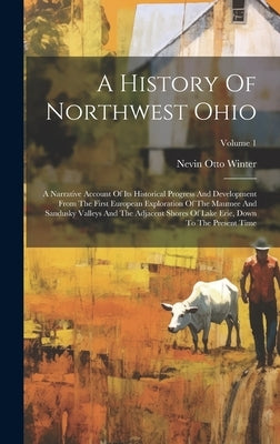 A History Of Northwest Ohio: A Narrative Account Of Its Historical Progress And Development From The First European Exploration Of The Maumee And S by Winter, Nevin Otto