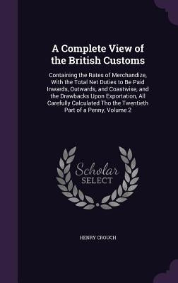 A Complete View of the British Customs: Containing the Rates of Merchandize, With the Total Net Duties to Be Paid Inwards, Outwards, and Coastwise, an by Crouch, Henry