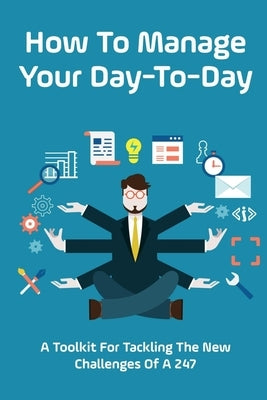 How To Manage Your Day-To-Day: A Toolkit For Tackling The New Challenges Of A 24/7: Plan Your Day Tips by Littrell, Bridget