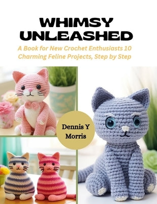 Whimsy Unleashed: A Book for New Crochet Enthusiasts 10 Charming Feline Projects, Step by Step by Morris, Dennis Y.