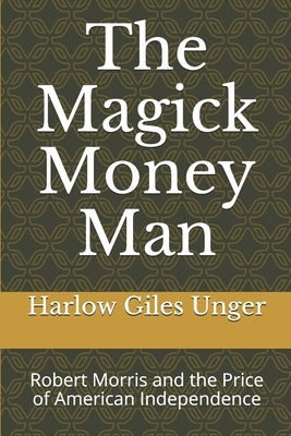 The Magick Money Man: Robert Morris and the Price of American Independence by Unger, Harlow Giles