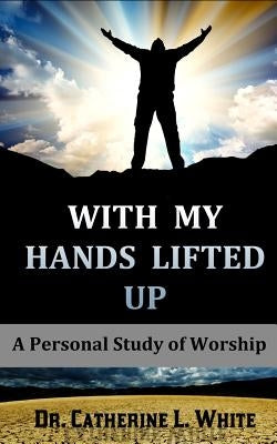With My Hands Lifted Up: A Personal Study of Worship by White, Catherine L.