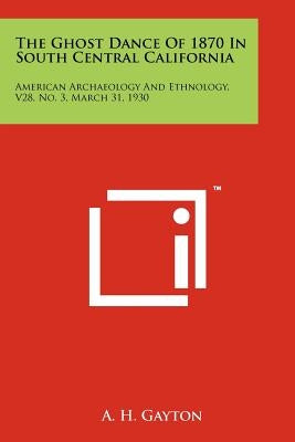 The Ghost Dance Of 1870 In South Central California: American Archaeology And Ethnology, V28, No. 3, March 31, 1930 by Gayton, A. H.