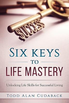 Six Keys to Life Mastery: Unlocking Life Skills for Successful Living by Cudaback, Todd Alan