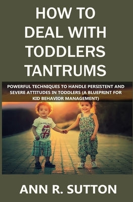 How to Deal with Toddlers Tantrums: Powerful Techniques to Handle Persistent and Severe Attitudes in Toddlers (A Blueprint for Kid Behavior Management by R. Sutton, Ann