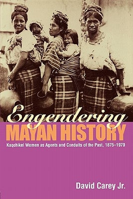 Engendering Mayan History: Kaqchikel Women as Agents and Conduits of the Past, 1875-1970 by Carey Jr, David