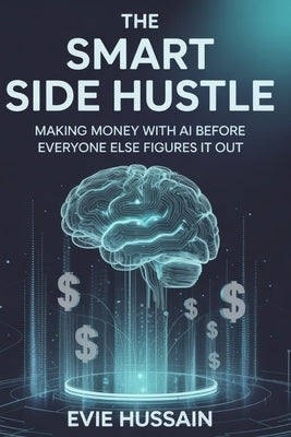 The Smart Side Hustle: Making Money with AI Before Everyone Else Figures it out by Hussain, Evie