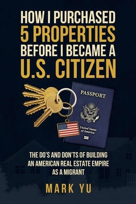 How I Bought Five Properties Before Becoming a U.S. Citizen: The do's and don'ts of building an American real estate empire as a millennial migrant by Yu, Mark