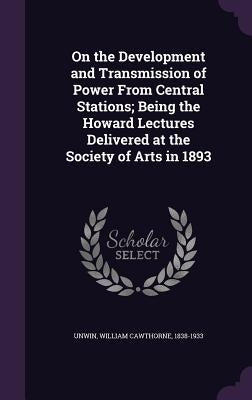 On the Development and Transmission of Power From Central Stations; Being the Howard Lectures Delivered at the Society of Arts in 1893 by Unwin, William Cawthorne