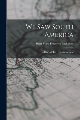 We Saw South America; a Diary of Two Franciscan Nuns by Lochemes, Mary Frederick Sister