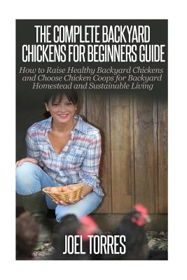 Backyard Chickens: The Complete Guide for Beginners: How to Raise Healthy Backyard Chickens and Choose Chicken Coops for Backyard Homeste by Torres, Joel