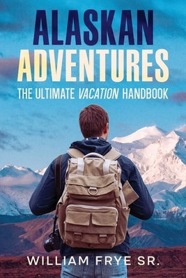 Alaskan Adventures: The Ultimate Vacation Handbook by Frye, William, Sr.