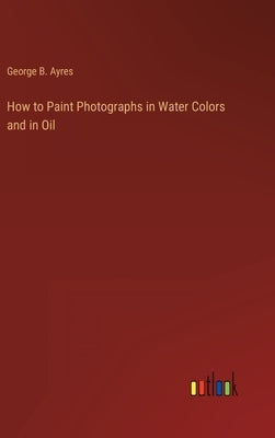 How to Paint Photographs in Water Colors and in Oil by Ayres, George B.