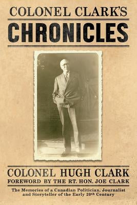Colonel Clark's Chronicles: The Memories of a Canadian Politician, Journalist and Storyteller of the Early 20th Century by Clark, Col Hugh