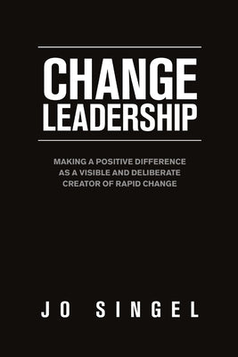 Change Leadership: Making a Positive Difference as a Visible and Deliberate Creator of Rapid Change by Singel, Jo