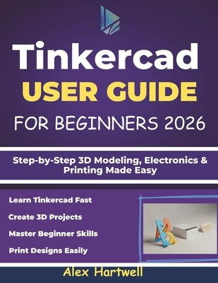 Tinkercad User Guide for Beginners 2026: Step-by-Step 3D Modeling, Electronics & Printing Made Easy by Hartwell, Alex