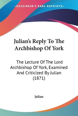 Julian's Reply To The Archbishop Of York: The Lecture Of The Lord Archbishop Of York, Examined And Criticized By Julian (1871) by Julian