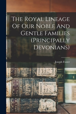 The Royal Lineage Of Our Noble And Gentle Families (principally Devonians) by Foster, Joseph