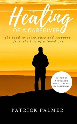 The Healing of a Caregiver: The Road to acceptance and Recovery from the loss of a Loved One by Palmer, Patrick